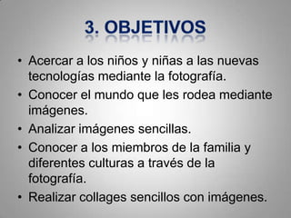 • Acercar a los niños y niñas a las nuevas
  tecnologías mediante la fotografía.
• Conocer el mundo que les rodea mediante
  imágenes.
• Analizar imágenes sencillas.
• Conocer a los miembros de la familia y
  diferentes culturas a través de la
  fotografía.
• Realizar collages sencillos con imágenes.
 