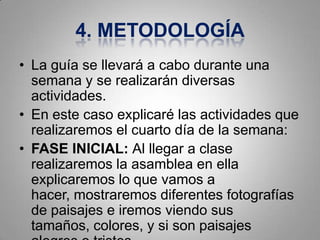 4. METODOLOGÍA
• La guía se llevará a cabo durante una
  semana y se realizarán diversas
  actividades.
• En este caso explicaré las actividades que
  realizaremos el cuarto día de la semana:
• FASE INICIAL: Al llegar a clase
  realizaremos la asamblea en ella
  explicaremos lo que vamos a
  hacer, mostraremos diferentes fotografías
  de paisajes e iremos viendo sus
  tamaños, colores, y si son paisajes
 