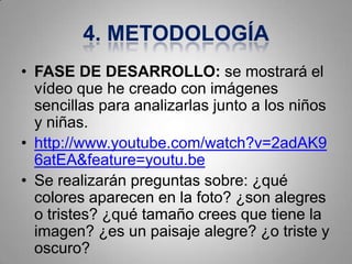 4. METODOLOGÍA
• FASE DE DESARROLLO: se mostrará el
  vídeo que he creado con imágenes
  sencillas para analizarlas junto a los niños
  y niñas.
• http://www.youtube.com/watch?v=2adAK9
  6atEA&feature=youtu.be
• Se realizarán preguntas sobre: ¿qué
  colores aparecen en la foto? ¿son alegres
  o tristes? ¿qué tamaño crees que tiene la
  imagen? ¿es un paisaje alegre? ¿o triste y
  oscuro?
 