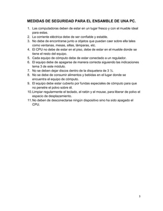 MEDIDAS DE SEGURIDAD PARA EL ENSAMBLE DE UNA PC.
1. Las computadoras deben de estar en un lugar fresco y con el mueble ideal
    para estas.
2. La corriente eléctrica debe de ser confiable y estable.
3. No debe de encontrarse junto a objetos que puedan caer sobre ella tales
    como ventanas, mesas, sillas, lámparas, etc.
4. El CPU no debe de estar en el piso, debe de estar en el mueble donde se
    tiene el resto del equipo.
5. Cada equipo de cómputo debe de estar conectado a un regulador.
6. El equipo debe de apagarse de manera correcta siguiendo las indicaciones
    tema 3 de este módulo.
7. No se deben dejar discos dentro de la disquetera de 3 ½.
8. No se debe de consumir alimentos y bebidas en el lugar donde se
    encuentra el equipo de cómputo.
9. El equipo debe estar cubierto por fundas especiales de cómputo para que
    no penetre el polvo sobre él.
10. Limpiar regularmente el teclado, el ratón y el mouse, para liberar de polvo el
    espacio de desplazamiento.
11. No deben de desconectarse ningún dispositivo sino ha sido apagado el
    CPU.




                                                                                 3
 