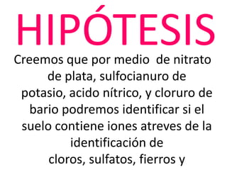 HIPÓTESIS
Creemos que por medio de nitrato
      de plata, sulfocianuro de
 potasio, acido nítrico, y cloruro de
   bario podremos identificar si el
 suelo contiene iones atreves de la
          identificación de
      cloros, sulfatos, fierros y
 