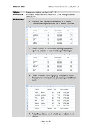 Prácticas Excel                                 Operaciones básicas con Excel 2007 - II

TITULO            Operaciones básicas con Excel 2007 - II
OBJETIVOS         Utilizar las operaciones más sencillas de Excel, como pueden ser:
                  ordenar datos.
ENUNCIADO
                     1. Genera un libro como el que se muestra en la imagen.
                        Guárdalo en tu carpeta personal con el nombre Practica3




                     2. Ordena cada uno de las columnas de campos (de forma
                        separada), tal como se muestra en la siguiente imagen:




                     3. Con los comandos copiar y pegar, y partiendo del fichero
                        Practica3 (previamente creado), genera el siguiente libro en
                        Excel:




                     4. Partiendo del fichero Excel, Libro1, que se adjunta con la
                        práctica:

                                     // Practica 3 //
                                           -1-
 