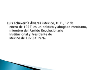 Luis Echeverría Álvarez (México, D. F., 17 de
enero de 1922) es un político y abogado mexicano,
miembro del Partido Revolucionario
Institucional y Presidente de
México de 1970 a 1976.
 