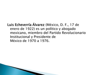 Luis Echeverría Álvarez (México, D. F., 17 de
enero de 1922) es un político y abogado
mexicano, miembro del Partido Revolucionario
Institucional y Presidente de
México de 1970 a 1976.
 
