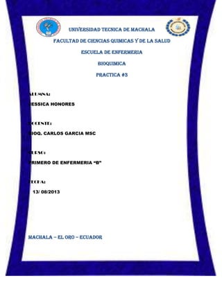 UNIVERSIDAD TECNICA DE MACHALA
FACULTAD DE CIENCIAS QUIMICAS Y DE LA SALUD
ESCUELA DE ENFERMERIA
BIOQUIMICA
PRACTICA #3
ALUMNA:
JESSICA HONORES
DOCENTE:
BIOQ. CARLOS GARCIA MSC
CURSO:
PRIMERO DE ENFERMERIA “B”
FECHA:
13/ 08/2013
MACHALA – EL ORO – ECUADOR
 