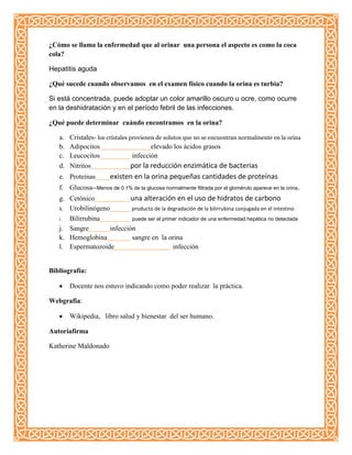 ¿Cómo se llama la enfermedad que al orinar una persona el aspecto es como la coca
cola?
Hepatitis aguda
¿Qué sucede cuando observamos en el examen físico cuando la orina es turbia?
Si está concentrada, puede adoptar un color amarillo oscuro u ocre, como ocurre
en la deshidratación y en el período febril de las infecciones.
¿Qué puede determinar cuándo encontramos en la orina?
a. Cristales- los cristales provienen de solutos que no se encuentran normalmente en la orina
b. Adipocitos elevado los ácidos grasos
c. Leucocitos infección
d. Nitritos por la reducción enzimática de bacterias
e. Proteínas existen en la orina pequeñas cantidades de proteínas
f. Glucosa--Menos de 0.1% de la glucosa normalmente filtrada por el glomérulo aparece en la orina.
g. Cetónico una alteración en el uso de hidratos de carbono
h. Urobilinógeno producto de la degradación de la bilirrubina conjugada en el intestino
i. Bilirrubina puede ser el primer indicador de una enfermedad hepática no detectada
j. Sangre infección
k. Hemoglobina sangre en la orina
l. Espermatozoide infección
Bibliografía:
Docente nos estuvo indicando como poder realizar la práctica.
Webgrafia:
Wikipedia, libro salud y bienestar del ser humano.
Autoríafirma
Katherine Maldonado
 