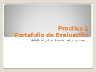 Practica 3
Portafolio de Evaluación
Visibilidad y diseminación del conocimiento
 