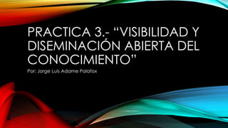 PRACTICA 3.- “VISIBILIDAD Y
DISEMINACIÓN ABIERTA DEL
CONOCIMIENTO”
Por: Jorge Luis Adame Palafox
 
