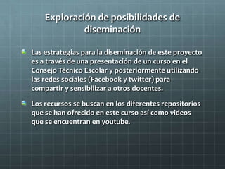 Exploración de posibilidades de
diseminación
Las estrategias para la diseminación de este proyecto
es a través de una presentación de un curso en el
Consejo Técnico Escolar y posteriormente utilizando
las redes sociales (Facebook y twitter) para
compartir y sensibilizar a otros docentes.
Los recursos se buscan en los diferentes repositorios
que se han ofrecido en este curso así como videos
que se encuentran en youtube.
 