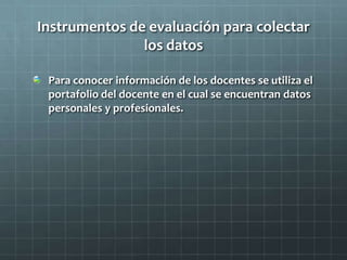 Instrumentos de evaluación para colectar
los datos
Para conocer información de los docentes se utiliza el
portafolio del docente en el cual se encuentran datos
personales y profesionales.
 