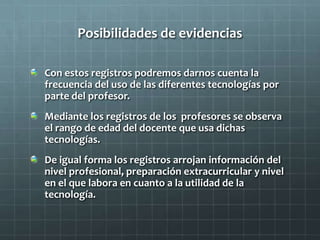 Posibilidades de evidencias
Con estos registros podremos darnos cuenta la
frecuencia del uso de las diferentes tecnologías por
parte del profesor.
Mediante los registros de los profesores se observa
el rango de edad del docente que usa dichas
tecnologías.
De igual forma los registros arrojan información del
nivel profesional, preparación extracurricular y nivel
en el que labora en cuanto a la utilidad de la
tecnología.
 