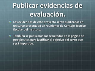 Publicar evidencias de
evaluación.
Las evidencias de este proyecto serán publicadas en
un curso presentado en reuniones de Consejo Técnico
Escolar del Instituto.
También se publicaran los resultados en la página de
google sites para justificar el objetivo del curso que
será impartido.
 