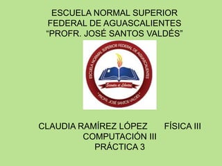 ESCUELA NORMAL SUPERIOR
FEDERAL DE AGUASCALIENTES
“PROFR. JOSÉ SANTOS VALDÉS”

CLAUDIA RAMÍREZ LÓPEZ
FÍSICA III
COMPUTACIÓN III
PRÁCTICA 3

 