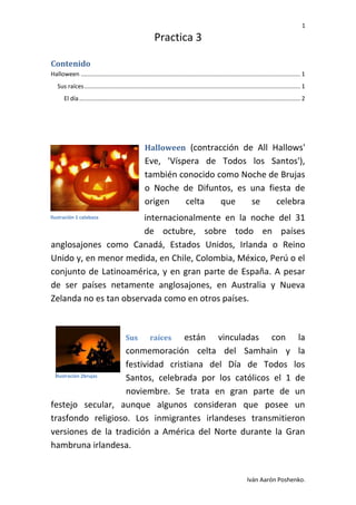 1

Practica 3
Contenido
Halloween ..................................................................................................................................... 1
Sus raíces ................................................................................................................................... 1
El día ...................................................................................................................................... 2

Halloween (contracción de All Hallows'

Eve, 'Víspera de Todos los Santos'),
también conocido como Noche de Brujas
o Noche de Difuntos, es una fiesta de
origen
celta
que
se
celebra
internacionalmente en la noche del 31
de octubre, sobre todo en países
anglosajones como Canadá, Estados Unidos, Irlanda o Reino
Unido y, en menor medida, en Chile, Colombia, México, Perú o el
conjunto de Latinoamérica, y en gran parte de España. A pesar
de ser países netamente anglosajones, en Australia y Nueva
Zelanda no es tan observada como en otros países.

Ilustración 1 calabaza

Sus

raíces

están vinculadas con la
conmemoración celta del Samhain y la
festividad cristiana del Día de Todos los
Ilustración 2brujas
Santos, celebrada por los católicos el 1 de
noviembre. Se trata en gran parte de un
festejo secular, aunque algunos consideran que posee un
trasfondo religioso. Los inmigrantes irlandeses transmitieron
versiones de la tradición a América del Norte durante la Gran
hambruna irlandesa.

Iván Aarón Poshenko.

 