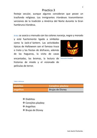 2
Practica 3
Iván Aarón Poshenko.
festejo secular, aunque algunos consideran que posee un
trasfondo religioso. Los inmigrantes irlandeses transmitieron
versiones de la tradición a América del Norte durante la Gran
hambruna irlandesa.
El día se asocia a menudo con los colores naranja, negro y morado
y está fuertemente ligado a símbolos
como la Jack-o'-lantern. Las actividades
típicas de Halloween son el famoso truco
o trato y las fiestas de disfraces, además
de las hogueras, la visita de casas
encantadas, las bromas, la lectura de
historias de miedo y el visionado de
películas de terror.
Tabla 1 disfraces
diablitos Conejitos playboy
angelitos Brujas de Disney
 Diablitos
 Conejitos playboy
 Angelitos
 Brujas de Disney
Ilustración 3maldad
 