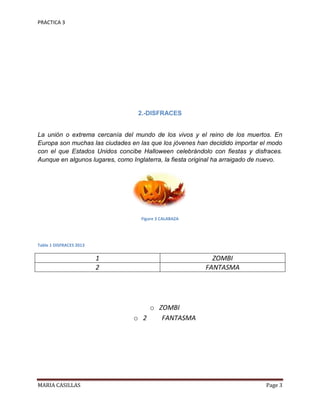 PRACTICA 3

2.-DISFRACES

La unión o extrema cercanía del mundo de los vivos y el reino de los muertos. En
Europa son muchas las ciudades en las que los jóvenes han decidido importar el modo
con el que Estados Unidos concibe Halloween celebrándolo con fiestas y disfraces.
Aunque en algunos lugares, como Inglaterra, la fiesta original ha arraigado de nuevo.

Figure 3 CALABAZA

Table 1 DISFRACES 2013

1
2

ZOMBI
FANTASMA

o ZOMBI
o 2
FANTASMA

MARIA CASILLAS

Page 3

 