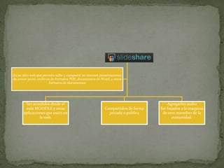 Slideshare
Es un sitio web que permite subir y compartir en internet presentaciones
de power point, archivos de formatos PDF, documentos de Word, y otros
formatos de documentos
Ser accedidos desde el
aula MOODLE y otras
aplicaciones que estén en
la web.
Compartidos de forma
privada o publica
Agregarles audio
Ser bajados a la maquina
de otro miembro de la
comunidad.