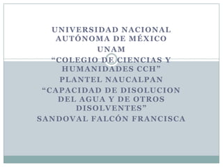 UNIVERSIDAD NACIONAL
AUTÓNOMA DE MÉXICO
UNAM
“COLEGIO DE CIENCIAS Y
HUMANIDADES CCH”
PLANTEL NAUCALPAN
“CAPACIDAD DE DISOLUCION
DEL AGUA Y DE OTROS
DISOLVENTES”
SANDOVAL FALCÓN FRANCISCA

 