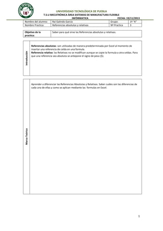 UNIVERSIDAD TECNOLÒGICA DE PUEBLA
T.S.U MECATRÒNICA ÀREA SISTEMAS DE MANUFACTURA FLEXIBLE
INFÒRMATICA
FECHA: 19/11/2013
Nombre del alumno:
Raí Galindo García
Grupo:
1º “K”
Nombre Practica:
Referencias absolutas y relativas
Nº Practica
3

Introducción

Objetivo de la
practica:

Saber para qué sirve las Referencias absolutas y relativas.

Referencias absolutas: son utilizadas de manera predeterminada por Excel al momento de
insertar una referencia de celda en una formula.
Referencia relativa: las Relativas no se modifican aunque se copie la formula a otra celdas. Para
que una referencia sea absoluta se antepone el signo de peso ($).

Marco Teórico

Aprender a diferenciar las Referencias Absolutas y Relativas. Saber cuáles son las diferencias de
cada una de ellas y como se aplican mediante las formulas en Excel.

1

 