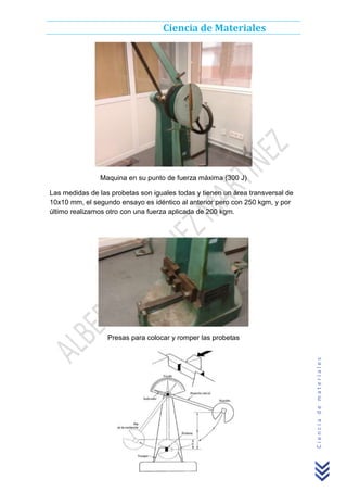 Ciencia de Materiales

Maquina en su punto de fuerza máxima (300 J)
Las medidas de las probetas son iguales todas y tienen un área transversal de
10x10 mm, el segundo ensayo es idéntico al anterior pero con 250 kgm, y por
último realizamos otro con una fuerza aplicada de 200 kgm.

Ciencia de materiales

Presas para colocar y romper las probetas

 