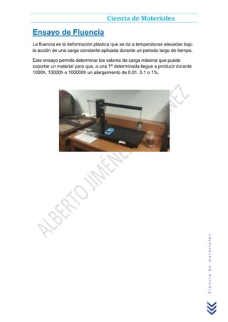 Ciencia de Materiales

Ensayo de Fluencia
La fluencia es la deformación plástica que se da a temperaturas elevadas bajo
la acción de una carga constante aplicada durante un periodo largo de tiempo.

Ciencia de materiales

Este ensayo permite determinar los valores de carga máxima que puede
soportar un material para que, a una Tª determinada llegue a producir durante
1000h, 10000h o 100000h un alargamiento de 0.01, 0.1 o 1%.

 
