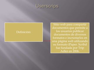 Definición:

Sitio web para compartir
documentos que permite a
los usuarios publicar
documentos de diversos
formatos e incrustarlos en
una página web utilizando
su formato iPaper. Scribd
fue fundada por Trip
Adler en 2006.

 