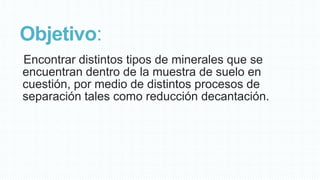 Objetivo:
Encontrar distintos tipos de minerales que se
encuentran dentro de la muestra de suelo en
cuestión, por medio de distintos procesos de
separación tales como reducción decantación.

 