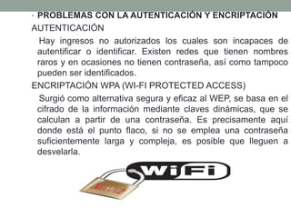 • PROBLEMAS CON LA AUTENTICACIÓN Y ENCRIPTACIÓN

AUTENTICACIÓN
Hay ingresos no autorizados los cuales son incapaces de
autentificar o identificar. Existen redes que tienen nombres
raros y en ocasiones no tienen contraseña, así como tampoco
pueden ser identificados.
ENCRIPTACIÓN WPA (WI-FI PROTECTED ACCESS)
Surgió como alternativa segura y eficaz al WEP, se basa en el
cifrado de la información mediante claves dinámicas, que se
calculan a partir de una contraseña. Es precisamente aquí
donde está el punto flaco, si no se emplea una contraseña
suficientemente larga y compleja, es posible que lleguen a
desvelarla.

 