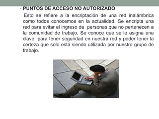 • PUNTOS DE ACCESO NO AUTORIZADO

Esto se refiere a la encriptación de una red inalámbrica
como todos conocemos en la actualidad. Se encripta una
red para evitar el ingreso de personas que no pertenecen a
la comunidad de trabajo. Se conoce que se le asigna una
clave para tener seguridad en nuestra red y poder tener la
certeza que solo está siendo utilizada por nuestro grupo de
trabajo.

 