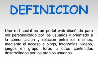 DEFINICION
Una red social es un portal web diseñado para
ser personalizado por los usuarios y orientado a
la comunicacion y relacion entre los mismos,
mediante el acceso a blogs, fotografias, videos,
juegos en grupo, foros u otros contenidos
desarrollados por los propios usuarios.
 