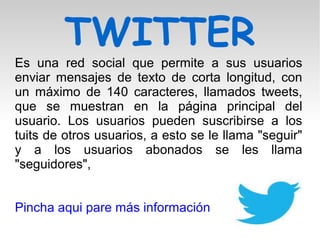 TWITTER
Es una red social que permite a sus usuarios
enviar mensajes de texto de corta longitud, con
un máximo de 140 caracteres, llamados tweets,
que se muestran en la página principal del
usuario. Los usuarios pueden suscribirse a los
tuits de otros usuarios, a esto se le llama "seguir"
y a los usuarios abonados se les llama
"seguidores",
Pincha aqui pare más información
 