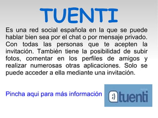 TUENTI
Es una red social española en la que se puede
hablar bien sea por el chat o por mensaje privado.
Con todas las personas que te acepten la
invitación. También tiene la posibilidad de subir
fotos, comentar en los perfiles de amigos y
realizar numerosas otras aplicaciones. Solo se
puede acceder a ella mediante una invitación.
Pincha aqui para más información
 