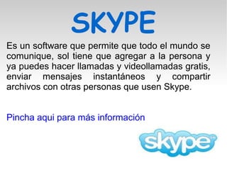 SKYPE
Es un software que permite que todo el mundo se
comunique, sol tiene que agregar a la persona y
ya puedes hacer llamadas y videollamadas gratis,
enviar mensajes instantáneos y compartir
archivos con otras personas que usen Skype.
Pincha aqui para más información
 