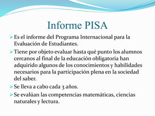Informe PISA
Es el informe del Programa Internacional para la
Evaluación de Estudiantes.
Tiene por objeto evaluar hasta qué punto los alumnos
cercanos al final de la educación obligatoria han
adquirido algunos de los conocimientos y habilidades
necesarios para la participación plena en la sociedad
del saber.
Se lleva a cabo cada 3 años.
Se evalúan las competencias matemáticas, ciencias
naturales y lectura.
 