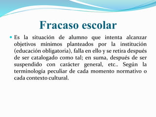 Fracaso escolar
 Es la situación de alumno que intenta alcanzar
objetivos mínimos planteados por la institución
(educación obligatoria), falla en ello y se retira después
de ser catalogado como tal; en suma, después de ser
suspendido con carácter general, etc.. Según la
terminología peculiar de cada momento normativo o
cada contexto cultural.
 