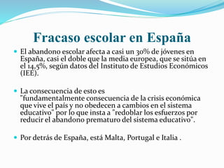 Fracaso escolar en España
 El abandono escolar afecta a casi un 30% de jóvenes en
España, casi el doble que la media europea, que se sitúa en
el 14,5%, según datos del Instituto de Estudios Económicos
(IEE).
 La consecuencia de esto es
"fundamentalmente consecuencia de la crisis económica
que vive el país y no obedecen a cambios en el sistema
educativo" por lo que insta a "redoblar los esfuerzos por
reducir el abandono prematuro del sistema educativo".
 Por detrás de España, está Malta, Portugal e Italia .
 