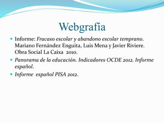 Webgrafía
 Informe: Fracaso escolar y abandono escolar temprano.
Mariano Fernández Enguita, Luis Mena y Javier Riviere.
Obra Social La Caixa 2010.
 Panorama de la educación. Indicadores OCDE 2012. Informe
español.
 Informe español PISA 2012.
 