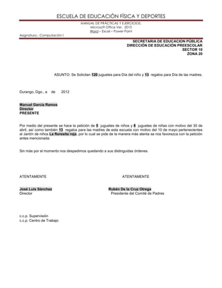 ESCUELA DE EDUCACIÓN FÍSICA Y DEPORTES
MANUAL DE PRÁCTICAS Y EJERCICIOS.
Microsoft Office Ver. 2010
Word – Excel – Power Point
Asignatura.- Computación I
SECRETARIA DE EDUCACION PÚBLICA
DIRECCIÓN DE EDUCACIÓN PREESCOLAR
SECTOR 10
ZONA 20
ASUNTO: Se Solicitan 120 juguetes para Día del niño y 13 regalos para Día de las madres.
Durango, Dgo., a de 2012
Manuel García Ramos
Director
PRESENTE
Por medio del presente se hace la petición de 5 juguetes de niños y 8 juguetes de niñas con motivo del 30 de
abril, así como también 13 regalos para las madres de esta escuela con motivo del 10 de mayo pertenecientes
al Jardín de niños La floresita roja, por lo cual se pide de la manera más atenta se nos favorezca con la petición
antes mencionada.
Sin más por el momento nos despedimos quedando a sus distinguidas órdenes.
ATENTAMENTE ATENTAMENTE
José Luis Sánchez Rubén De la Cruz Otrega
Director Presidente del Comité de Padres
c.c.p. Supervisión
c.c.p. Centro de Trabajo
 