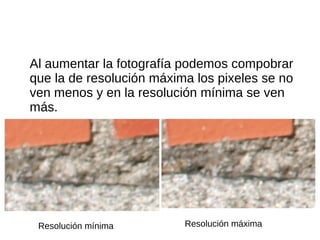 Al aumentar la fotografía podemos compobrar
que la de resolución máxima los pixeles se no
ven menos y en la resolución mínima se ven
más.
Resolución mínima Resolución máxima
 