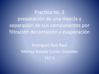 Practica no. 3 
preparación de una mezcla y 
separación de sus componentes por 
filtración decantación y evaporación 
Rodríguez Ruiz Raúl 
Mónica Natalia Cortes González 
162 A 
 