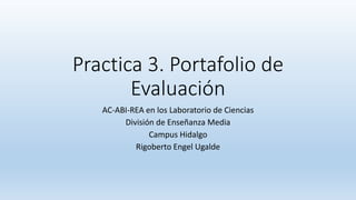 Practica 3. Portafolio de 
Evaluación 
AC-ABI-REA en los Laboratorio de Ciencias 
División de Enseñanza Media 
Campus Hidalgo 
Rigoberto Engel Ugalde 
 