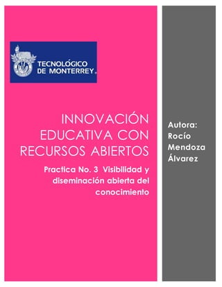 INNOVACIÓN 
EDUCATIVA CON 
RECURSOS ABIERTOS 
Practica No. 3 Visibilidad y 
diseminación abierta del 
conocimiento 
Autora: 
Rocío 
Mendoza 
Álvarez 
 