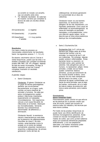 se convirtió en morado con amarillo, 
rojo con amarillo entre otros 
7. Ya habiendo resultados de cada tipo 
de muestra se tiene que completar la 
lectura de cada uno de ellos atreves 
de esta: 
A/A (acido/acido) (-) negativo 
K/A (base/acido) (+) positivo 
K/K (base/base) +++ muy positivo 
V variable 
Resultados. 
Con base a todos los procesos ya 
mencionados anteriormente los resultados 
fueron los siguientes (anexos 1 .1, 1.2 y 2): 
Se observo crecimiento solo en 2 de las 4 
series bioquímicas, puesto que las otras 2 no 
estaban completas (por completa se entiende 
prueba SIM, MIO, LIA, VP y Kligger), dejando 
de lado las series incompletas, se llego al 
objetivo esperado ya que las 2 series 
completas mostraron un resultado 
satisfactorio. 
A grandes rasgos: 
 Serie1:Citrobacter. 
Citrobacter: El género Citrobacter es 
un grupo de bacilos gramnegativos 
aerobios que se encuentran 
frecuentemente en el agua, suelo, 
comida y el tracto intestinal de 
animales y humanos. Se sabe que 
estos microorganismos pueden 
producir infecciones importantes, 
especialmente en huéspedes 
inmunodepresivos. Son organismos 
ubicuos y son causa frecuente de 
infecciones en el hombre. Destruyen 
las microvellosidades, formando 
lesiones muy características 
denominadas de adherencia y 
eliminación. 
Citrobacter freundii: la resistencia 
natural a beta-lactámicos está dada 
por la presencia de cefalosporinasas 
inducibles de clase C. De esta 
manera, estas bacterias (como la 
enviada en el control de calidad) 
normalmente presentan resistencia a 
ampicilina y cefalosporinas de primera 
generación (corte del halo de 
cefalosporinas de tercera generación 
en la proximidad de un disco de 
cefoxitina). 
Citrobacter koseri: es una bacteria 
oportunista, no reconocida como 
patógeno de las vías respiratorias y no 
reportada previamente como causa de 
enfermedad en otorrinolaringología; es 
causa de meningitis en pacientes 
neonatales e inmunodeprimidos como 
una infección aguda severa; se ha 
descrito que en otros sitios anatómicos 
destruye las microvellosidades. 
 Serie 2: Escherichia Coli. 
Escherichia Coli: La E. coli es una 
bacteria que integra parte de la flora 
intestinal del hombre y de los 
animales. La mayoría de las E. coli 
son inofensivas. Sin embargo, algunas 
pueden producir enfermedades. Estas 
bacterias tienen su reservorio en 
animales sanos, para quienes las 
variantes más patogénicas para el 
humano, no representan peligro. Estos 
animales, a través de sus heces 
pueden contaminar diversos 
alimentos, ya sea por transmisión de 
los mismos durante la faena, como 
producto de una mala manipulación 
(de las heces a la carne), o por 
utilización de aguas contaminadas con 
heces de estos animales para el riego 
de huertas, continuando así a lo largo 
de toda la cadena de producción que 
toma a estos alimentos como materia 
prima. 
Conclusiones. 
Barron Arredondo Evelin. 
Personalmente puedo concluir en que esta es 
de las prácticas de un proceso amplio que 
sirve de mucho, puesto que se pone en 
práctica todos los métodos y las técnicas que 
este mismo conlleva. 
Por medio de las pruebas bioquímicas se 
puede hacer una infinita identificación de 
distintos microorganismos presentes. Estas 
constan en inocular microorganismos en 
medios de cultivo, que como ya bien sabemos 
estos son sustancias alimenticias preparadas 
artificialmente, y con una preparación 
adecuada y los medios necesarios poder 
observar su grandioso crecimiento. 
 