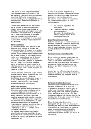 Creo que las pruebas bioquímicas son de 
suma importancia en el laboratorio ya que 
prácticamente y a grandes rasgos nos ayudan 
a identificar fácilmente, aunque con un 
proceso tardado y duro, que tipo de bacteria o 
microorganismo se encuentra presente en 
nuestro medio. 
También cabe destacar que al realizar este 
tipo de pruebas se tiene que tener mucho 
cuidado, ya que de eso depende toda la 
identificación, puesto que si alguna serie está 
incompleta o por alguna razón no está junto 
con su serie correspondiente no se podrá 
saber con certeza si el microorganismo 
resultado será el correcto por lo tanto pasaría 
a un resultado incierto o con poco porcentaje 
de credibilidad. 
Batres Arias Viviana 
mi conclusión general de la práctica es que 
debemos saber los tipos de estriado que 
existen en los tubos de ensaye, como también 
en las cagas Petri como lo vimos en prácticas 
pasadas ya que general mente usaremos cada 
uno de ellos, también es importante aprender 
cuales son y el uso década una de tipo de 
asas ya que no para todos los estriados 
usaremos las mismas. También es importante 
conocer y saber cómo hacer las series de 
agares en los tubos de ensaye ya que si no 
sabemos estaremos contando puras mentiras 
(aprender el tipo, forma, acides, etc.) para así 
identificar su serie. 
También debemos estriar bien ya que si no lo 
asemos nuestros agares no saldrán bien y no 
tendrán cambio ninguno y debemos 
identificarlas al momento de estriar ya que si 
no nos confundiremos y no sabremos que 
asemos y será una práctica mal hecha y 
tendremos que hacer todo de nuevo. 
Bernal Loera Alejandro. 
A partir de las pruebas bioquímicas se pudo 
determinar que la muestra incógnita podría 
pertenecer al género Citrobacter. Para 
determinar con mayor certeza que este es el 
género bacteriano; asimismo como para 
identificar la especie de la muestra incógnita 
se deberían realizar más pruebas bioquímicas. 
Por medio del uso del antibiograma, se logró 
determinar la sensibilidad de la muestra 
incógnita frente a algunos antibióticos. Para la 
sulfonamida no pudo determinarse la 
sensibilidad, ya que no se contaba con la 
información necesaria. 
Las pruebas bioquímicas convencionales, 
generalmente determina la actividad de una 
via a partir de un sustrato que se incorpora en 
un medio de cultivo y que la bacteria al crecer 
transforma o no. 
A partir de las pruebas bioquímicas de 
identificación bacteriana, mediante estándares 
establecidos, podemos conocer de bacteria 
tenemos en una muestra problema 
basándonos en sus reacciones metabólicas 
las cuales son característica de cada 
microorganismo. 
 Sus funciones especificas del 
metabolismo 
 Obtención de energía para los 
procesos celulares. 
 Conversión de los compuestos 
nutritivos en precursores de los 
componentes celulares. 
Cabral Roman Brandon Said. 
Podemos concluir que se pueden analizar las 
bacterias y contarlas, usando los métodos de 
estriado y vaciado hacia un porta objetos o 
tubo de ensaye y trabajar estriando. Y conocer 
qué tipo de bacteria han crecido en nuestro 
cultivo. 
Cardona Barboza Adriana Fernanda. 
En conclusion, las pruebas bioquimicas, son 
procesos sencillos, un poco tardados pero muy 
utiles, ya que gracias a estos se puede 
identificar los tipos de bacterias que tenemos 
en nuestros medios. de igual manera son 
procesos que deben realizarse con mucho 
cuidado. 
se sabe que hay diferentes tipos de pruebas 
bioquimicas, y todas con el fin de identificar las 
diferentes bacterias que podemos tener de 
una muestra. 
Cervantes de la Cruz Jose Angel 
La identificación por distintos métodos de las 
bacterias ha resultado en un sinfín de 
ocasiones un tema de controversia pero en 
verdad muy interesante, ya que en formas 
para distinguir las Gram positivas y negativas, 
con la práctica de la Tinción de Gram, esto 
resulta de una forma más práctica, pero con la 
incertidumbre de conocer exactamente de qué 
tipo de bacteria se está tratando. 
El uso de las pruebas bioquímicas 
corresponde a lo que en lo personal, ocurre 
como un gran avance al llevar a cabo medidas 
más precisas de identificación por medio de 
varias series de tubos que se identifican 
mediante su propia simbología sobre el 
crecimiento bacteriano en tubo, y la lectura de 
bioquímicas. 
 