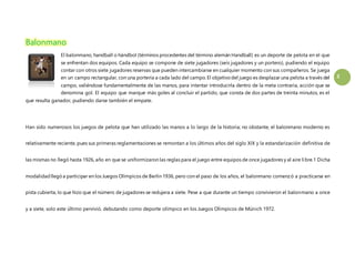 2 
Balonmano 
El balonmano, handball o hándbol (términos procedentes del término alemán Handball) es un deporte de pelota en el que 
se enfrentan dos equipos. Cada equipo se compone de siete jugadores (seis jugadores y un portero), pudiendo el equipo 
contar con otros siete jugadores reservas que pueden intercambiarse en cualquier momento con sus compañeros. Se juega 
en un campo rectangular, con una portería a cada lado del campo. El objetivo del juego es desplazar una pelota a través del 
campo, valiéndose fundamentalmente de las manos, para intentar introducirla dentro de la meta contraria, acción que se 
denomina gol. El equipo que marque más goles al concluir el partido, que consta de dos partes de treinta minutos, es el 
que resulta ganador, pudiendo darse también el empate. 
Han sido numerosos los juegos de pelota que han utilizado las manos a lo largo de la historia; no obstante, el balonmano moderno es 
relativamente reciente, pues sus primeras reglamentaciones se remontan a los últimos años del siglo XIX y la estandarización definitiva de 
las mismas no llegó hasta 1926, año en que se uniformizaron las reglas para el juego entre equipos de once jugadores y al aire libre.1 Dicha 
modalidad llegó a participar en los Juegos Olímpicos de Berlín 1936, pero con el paso de los años, el balonmano comenzó a practicarse en 
pista cubierta, lo que hizo que el número de jugadores se redujera a siete. Pese a que durante un tiempo convivieron el balonmano a once 
y a siete, solo este último pervivió, debutando como deporte olímpico en los Juegos Olímpicos de Múnich 1972. 
 
