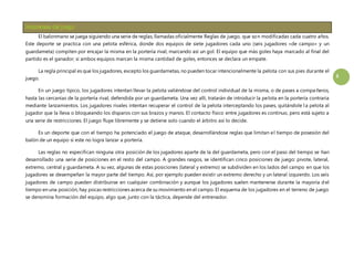 3 
El balonmano se juega siguiendo una serie de reglas, llamadas oficialmente Reglas de juego, que son modificadas cada cuatro años. 
Este deporte se practica con una pelota esférica, donde dos equipos de siete jugadores cada uno (seis jugadores «de campo» y un 
guardameta) compiten por encajar la misma en la portería rival, marcando así un gol. El equipo que más goles haya marcado al final del 
partido es el ganador; si ambos equipos marcan la misma cantidad de goles, entonces se declara un empate. 
La regla principal es que los jugadores, excepto los guardametas, no pueden tocar intencionalmente la pelota con sus pies durante el 
juego. 
En un juego típico, los jugadores intentan llevar la pelota valiéndose del control individual de la misma, o de pases a compa ñeros, 
hasta las cercanías de la portería rival, defendida por un guardameta. Una vez allí, tratarán de introducir la pelota en la portería contraria 
mediante lanzamientos. Los jugadores rivales intentan recuperar el control de la pelota interceptando los pases, quitándole l a pelota al 
jugador que la lleva o bloqueando los disparos con sus brazos y manos. El contacto físico entre jugadores es continuo, pero está sujeto a 
una serie de restricciones. El juego fluye libremente y se detiene solo cuando el árbitro así lo decide. 
Es un deporte que con el tiempo ha potenciado el juego de ataque, desarrollándose reglas que limitan el tiempo de posesión del 
balón de un equipo si este no logra lanzar a portería. 
Las reglas no especifican ninguna otra posición de los jugadores aparte de la del guardameta, pero con el paso del tiempo se han 
desarrollado una serie de posiciones en el resto del campo. A grandes rasgos, se identifican cinco posiciones de juego: pivote, lateral, 
extremo, central y guardameta. A su vez, algunas de estas posiciones (lateral y extremo) se subdividen en los lados del campo en que los 
jugadores se desempeñan la mayor parte del tiempo. Así, por ejemplo pueden existir un extremo derecho y un lateral izquierdo. Los seis 
jugadores de campo pueden distribuirse en cualquier combinación y aunque los jugadores suelen mantenerse durante la mayoría del 
tiempo en una posición, hay pocas restricciones acerca de su movimiento en el campo. El esquema de los jugadores en el terreno de juego 
se denomina formación del equipo, algo que, junto con la táctica, depende del entrenador. 
 