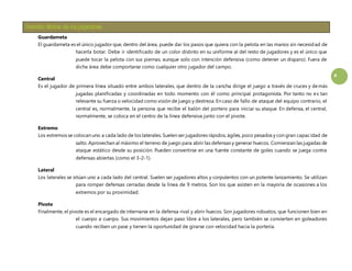 4 
Guardameta 
El guardameta es el único jugador que, dentro del área, puede dar los pasos que quiera con la pelota en las manos sin necesidad de 
hacerla botar. Debe ir identificado de un color distinto en su uniforme al del resto de jugadores y es el único que 
puede tocar la pelota con sus piernas, aunque solo con intención defensiva (como detener un disparo). Fuera de 
dicha área debe comportarse como cualquier otro jugador del campo. 
Central 
Es el jugador de primera línea situado entre ambos laterales, que dentro de la cancha dirige el juego a través de cruces y demás 
jugadas planificadas y coordinadas en todo momento con él como principal protagonista. Por tanto no es tan 
relevante su fuerza o velocidad como visión de juego y destreza. En caso de fallo de ataque del equipo contrario, el 
central es, normalmente, la persona que recibe el balón del portero para iniciar su ataque. En defensa, el central, 
normalmente, se coloca en el centro de la línea defensiva junto con el pivote. 
Extremo 
Los extremos se colocan uno a cada lado de los laterales. Suelen ser jugadores rápidos, ágiles, poco pesados y con gran capacidad de 
salto. Aprovechan al máximo el terreno de juego para abrir las defensas y generar huecos. Comienzan las jugadas de 
ataque estático desde su posición. Pueden convertirse en una fuente constante de goles cuando se juega contra 
defensas abiertas (como el 3-2-1). 
Lateral 
Los laterales se sitúan uno a cada lado del central. Suelen ser jugadores altos y corpulentos con un potente lanzamiento. Se utilizan 
para romper defensas cerradas desde la línea de 9 metros. Son los que asisten en la mayoría de ocasiones a los 
extremos por su proximidad. 
Pivote 
Finalmente, el pivote es el encargado de internarse en la defensa rival y abrir huecos. Son jugadores robustos, que funcionen bien en 
el cuerpo a cuerpo. Sus movimientos dejan paso libre a los laterales, pero también se convierten en goleadores 
cuando reciben un pase y tienen la oportunidad de girarse con velocidad hacia la portería. 
 