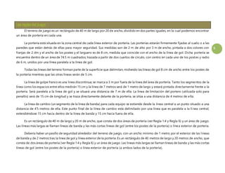 5 
El terreno de juego es un rectángulo de 40 m de largo por 20 de ancho, dividido en dos partes iguales, en la cual podemos encontrar 
un área de portería en cada una. 
La portería está situada en la zona central de cada línea exterior de portería. Las porterías estarán firmemente fijadas al suelo o a las 
paredes que están detrás de ellas para mayor seguridad. Sus medidas son de 2 m de alto por 3 m de ancho, pintada a dos colores con 
franjas de 2 dm y el ancho de los postes y el larguero es de 8 cm, medida que coincide con el ancho de la línea de gol. Dicha portería se 
encuentra dentro de un área de 74.5 m cuadrados, trazada a partir de dos cuartos de círculo, con centro en cada uno de los postes y radio 
de 6 m, unidos por una línea paralela a la línea de gol. 
Todas las líneas del terreno forman parte de la superficie que delimitan, midiendo las líneas de gol 8 cm de ancho entre los postes de 
la portería mientras que las otras líneas serán de 5 cm. 
La línea de golpe franco es una línea discontinua; se marca a 3 m por fuera de la línea del área de portería. Tanto los segmentos de la 
línea como los espacios entre ellos medirán 15 cm y la línea de 7 metros será de 1 metro de largo y estará pintada directamente frente a la 
portería. Será paralela a la línea de gol y se situará una distancia de 7 m de ella. La línea de limitación del portero (utilizada solo para 
penaltis) será de 15 cm de longitud y se traza directamente delante de la portería, se sitúa a una distancia de 4 metros de ella. 
La línea de cambio (un segmento de la línea de banda) para cada equipo se extiende desde la línea central a un punto situado a una 
distancia de 4’5 metros de ella. Este punto final de la línea de cambio está delimitado por una línea que es paralela a la lí nea central, 
extendiéndose 15 cm hacia dentro de la línea de banda y 15 cm hacia fuera de el la. 
Es un rectángulo de 40 m de largo y 20 m de ancho, que consta de dos áreas de portería (ver Regla 1:4 y Regla 6) y un área de juego. 
Las líneas más largas se llaman líneas de banda y las más cortas líneas de gol (entre los postes de la portería) o línea exterior de portería. 
Debería haber un pasillo de seguridad alrededor del terreno de juego, con un ancho mínimo de 1 metro por el exterior de las l íneas 
de banda y de 2 metros tras la línea de gol y línea exterior de la portería. Es un rectángulo de 40 metros de largo y 20 metros de ancho, que 
consta de dos áreas de portería (ver Regla 1:4 y Regla 6) y un área de juego. Las líneas más largas se llaman líneas de banda y las más cortas 
líneas de gol (entre los postes de la portería) o línea exterior de portería (a ambos lados de la portería). 
 