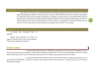 6 
Antes de iniciarse el juego, los 2 equipos deben firmar la plantilla de jugadores, declarando así estar en condiciones 
legales de poder jugar el partido. Se hace una entrada al unísono, desde mitad de cancha hacia el centro, cada equipo a 
un costado de la línea central. Se saludan los jugadores, a los árbitros y se hace el sorteo, el cual generalmente consiste en 
elegir al azar una mano del árbitro donde hay una moneda o el silbato del mismo. El ganador puede elegir entre sacar de 
mitad de cancha o pedir que arco desea defender en el primer tiempo. Los jugadores se posicionan, el árbitro hace una 
seña a la mesa de control para centrar la atención y así se puede dar la orden de iniciar el juego. 
Un equipo está compuesto hasta 14 
jugadores. 
Deberán estar presentes en el terreno de 
juego, simultáneamente, un máximo de 7 jugadores. 
El resto de los jugadores son reservas. 
La duración del partido es de 60 min, divididos en 2 periodos de 30 min cada uno. El resultado puede ser 
de victoria para cada uno de los equipos, o empate. Para los equipos de jóvenes entre 12 y 16 años es de dos tiempos de 25 min, y para la 
edad comprendida entre los 8 y los 12 años de dos tiempos 20 min; en ambos casos el descanso será de 10 minutos. 
Si el partido está empatado al final de la duración normal del encuentro, se juega una prórroga tras 5 min 
de descanso para determinar un ganador. El periodo de prórroga consiste en dos tiempos de 5 minutos cada uno con un minuto de 
descanso entre ambos. 
 