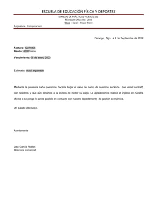 ESCUELA DE EDUCACIÓN FÍSICA Y DEPORTES 
MANUAL DE PRÁCTICAS Y EJERCICIOS. 
Microsoft Office Ver. 2010 
Word – Excel – Power Point 
Asignatura.- Computación I 
Durango, Dgo. a 2 de Septiembre de 201X 
Factura: 12271805 
Deuda: 4000Pesos 
Vencimiento: 06 de enero 2003 
Estimado: victot argumedo 
Mediante la presente carta queremos hacerle llegar el aviso de cobro de nuestros servicios que usted contrató 
con nosotros y que aún estamos a la espera de recibir su pago. Le agradecemos realice el ingreso en nuestra 
oficina o se ponga lo antes posible en contacto con nuestro departamento de gestión económica. 
Un saludo afectuoso. 
Atentamente 
Lola García Robles 
Directora comercial 
